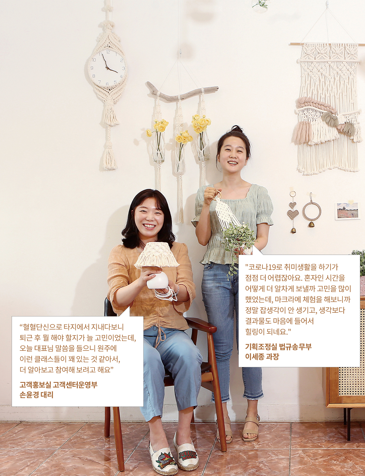 “혈혈단신으로 타지에서 지내다보니퇴근 후 뭘 해야 할지가 늘 고민이었는데, 오늘 대표님 말씀을 들으니 원주에 이런 클래스들이 꽤 있는 것 같아서, 더 알아보고 참여해 보려고 해요” 고객홍보실 고객센터운영부 손윤경 대리 코로나19로 취미생활을 하기가 점점 더 어렵잖아요. 혼자인 시간을 어떻게 더 알차게 보낼까 고민을 많이 했었는데, 마크라메 체험을 해보니까 정말 잡생각이 안 생기고, 생각보다 결과물도 마음에 들어서 힐링이 되네요. 기획조정실 법규송무부이세종 과장